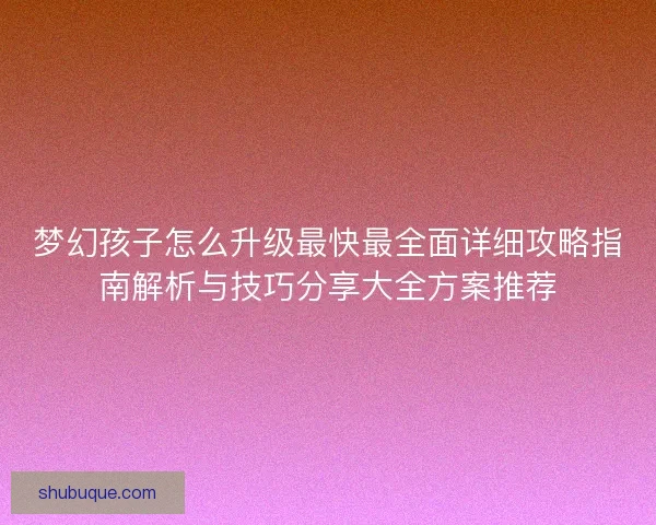 梦幻孩子怎么升级最快最全面详细攻略指南解析与技巧分享大全方案推荐